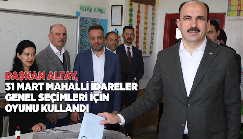 BAŞKAN ALTAY, 31 MART MAHALLİ İDARELER GENEL SEÇİMLERİ İÇİN OYUNU KULLANDI