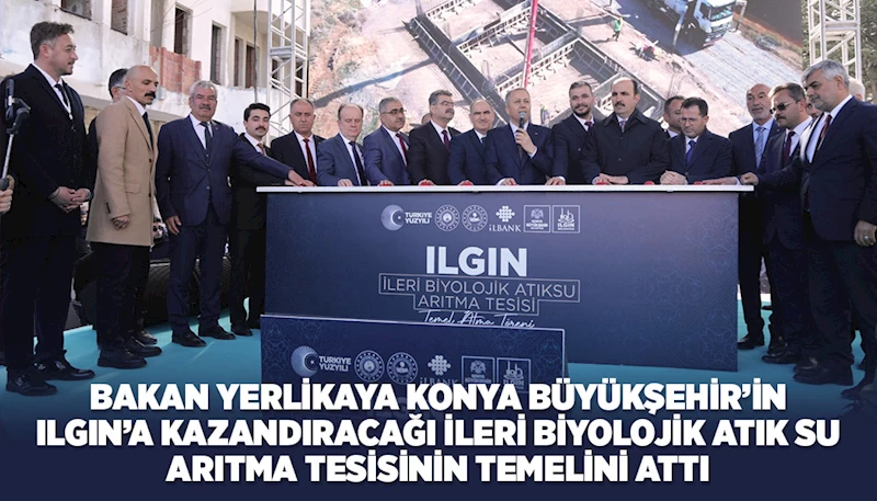 BAKAN YERLİKAYA KONYA BÜYÜKŞEHİR’İN ILGIN’A KAZANDIRACAĞI İLERİ BİYOLOJİK ATIK SU ARITMA TESİSİNİN TEMELİNİ ATTI